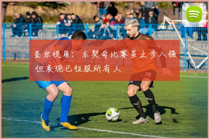 查尔视角：东契奇比赛虽止步八强 但表现已征服所有人